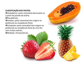 CLASSIFICAÇÃO DOS FRUTOS:
◍Verdadeiros: parte comestível desenvolve-se
a partir da parede do ovário;
◍Pseudofruto;
◍Simples: parte comestível tem origem no
pedúnculo ou receptáculo floral;
◍Composto: parte comestível tem origem no
pedúnculo ou receptáculo floral de uma flor
com muitos ovários;
◍Múltiplo: infrutescências.
 