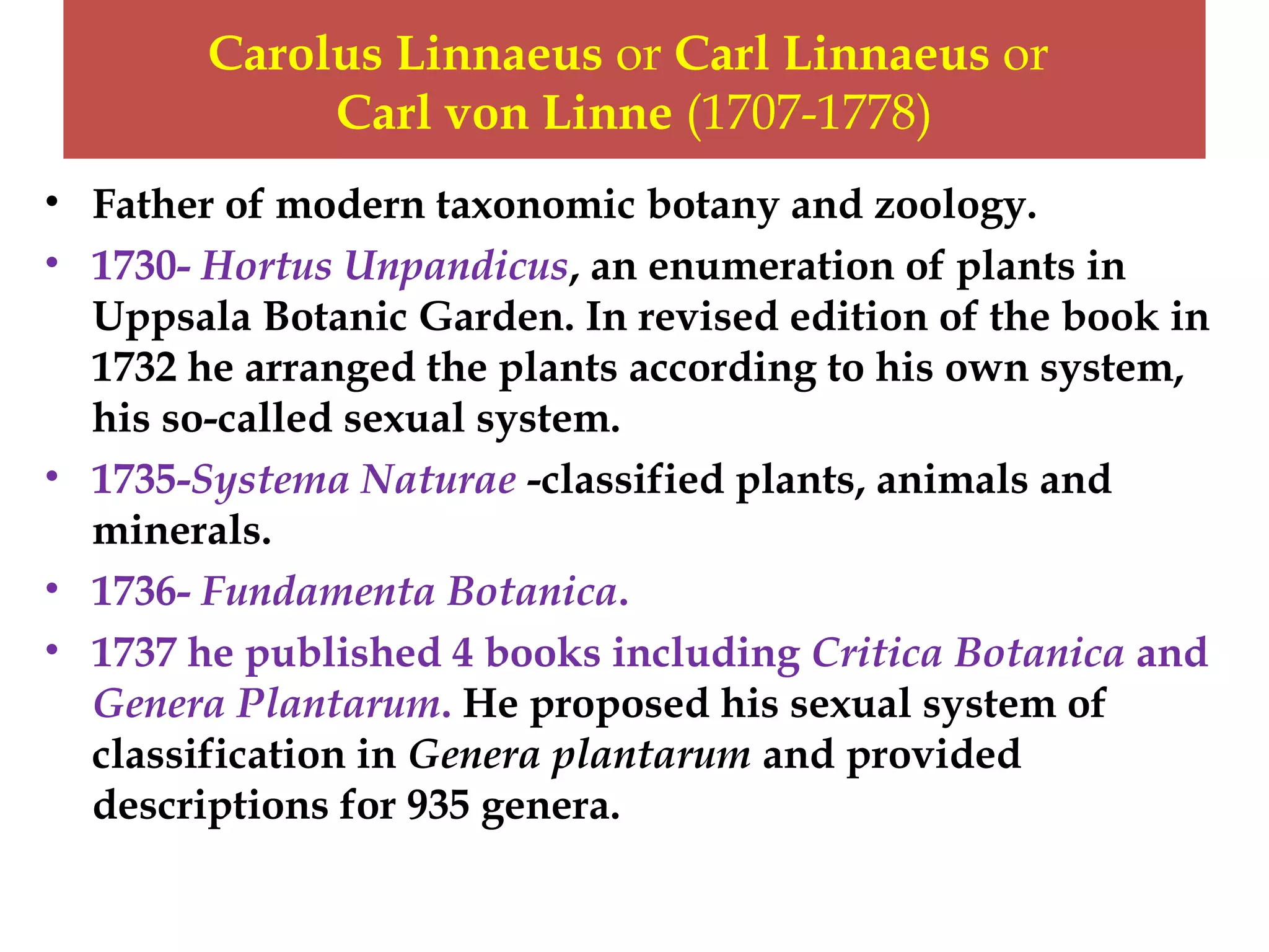 Carolus Linnaeus or Carl Linnaeus or
Carl von Linne (1707-1778)
• Father of modern taxonomic botany and zoology.
• 1730- Hortus Unpandicus, an enumeration of plants in
Uppsala Botanic Garden. In revised edition of the book in
1732 he arranged the plants according to his own system,
his so-called sexual system.
• 1735-Systema Naturae -classified plants, animals and
minerals.
• 1736- Fundamenta Botanica.
• 1737 he published 4 books including Critica Botanica and
Genera Plantarum. He proposed his sexual system of
classification in Genera plantarum and provided
descriptions for 935 genera.
 