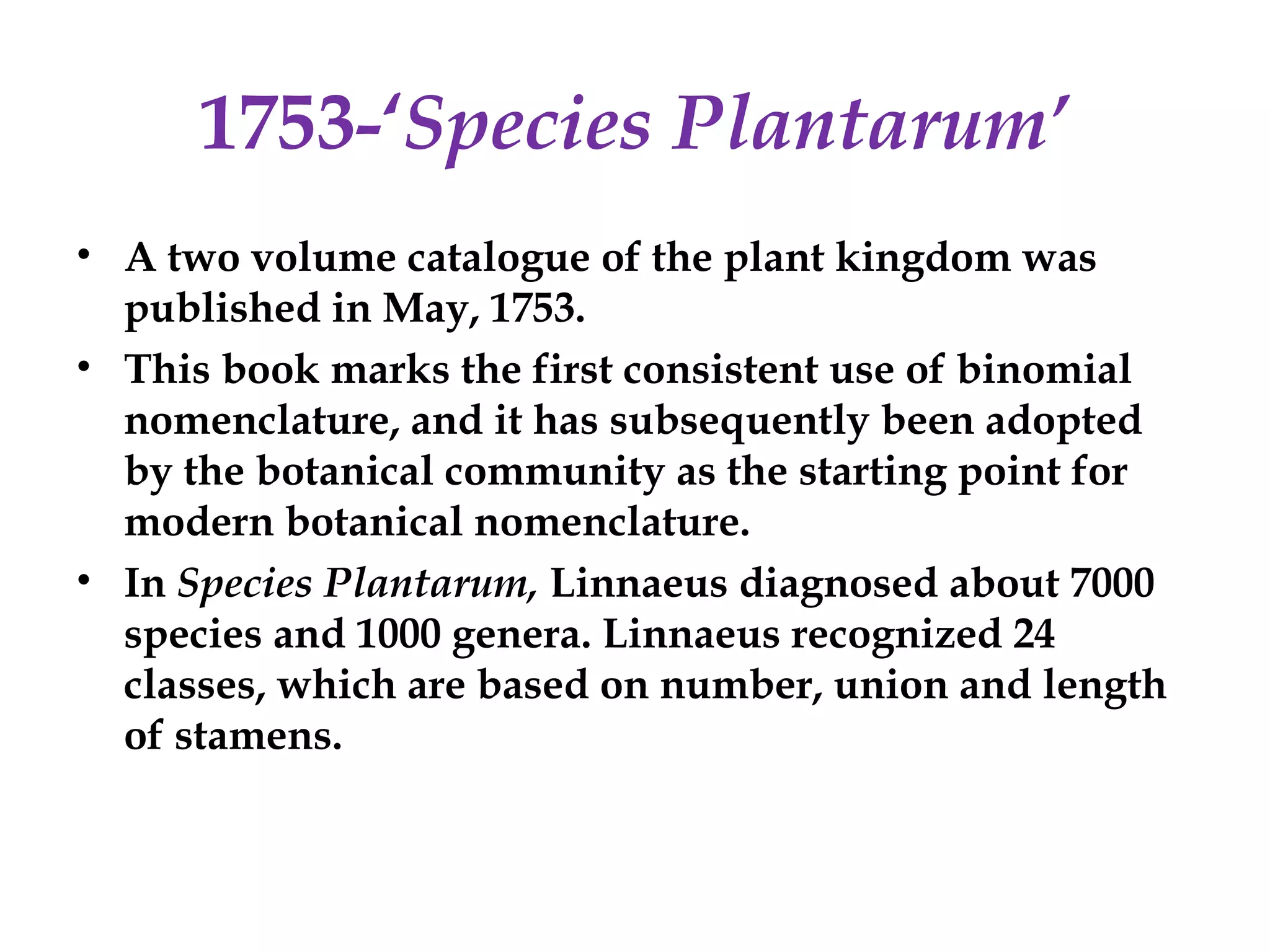 1753-‘Species Plantarum’
• A two volume catalogue of the plant kingdom was
published in May, 1753.
• This book marks the first consistent use of binomial
nomenclature, and it has subsequently been adopted
by the botanical community as the starting point for
modern botanical nomenclature.
• In Species Plantarum, Linnaeus diagnosed about 7000
species and 1000 genera. Linnaeus recognized 24
classes, which are based on number, union and length
of stamens.
 