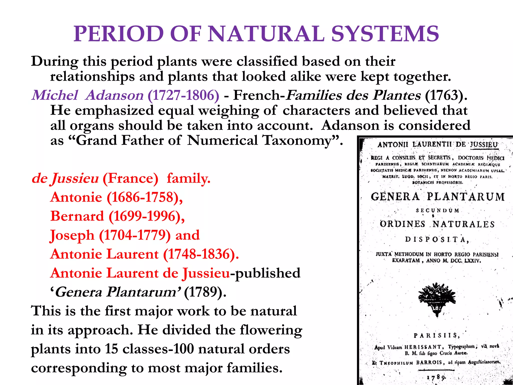 PERIOD OF NATURAL SYSTEMS
During this period plants were classified based on their
relationships and plants that looked alike were kept together.
Michel Adanson (1727-1806) - French-Families des Plantes (1763).
He emphasized equal weighing of characters and believed that
all organs should be taken into account. Adanson is considered
as “Grand Father of Numerical Taxonomy”.
de Jussieu (France) family.
Antonie (1686-1758),
Bernard (1699-1996),
Joseph (1704-1779) and
Antonie Laurent (1748-1836).
Antonie Laurent de Jussieu-published
‘Genera Plantarum’ (1789).
This is the first major work to be natural
in its approach. He divided the flowering
plants into 15 classes-100 natural orders
corresponding to most major families.
 