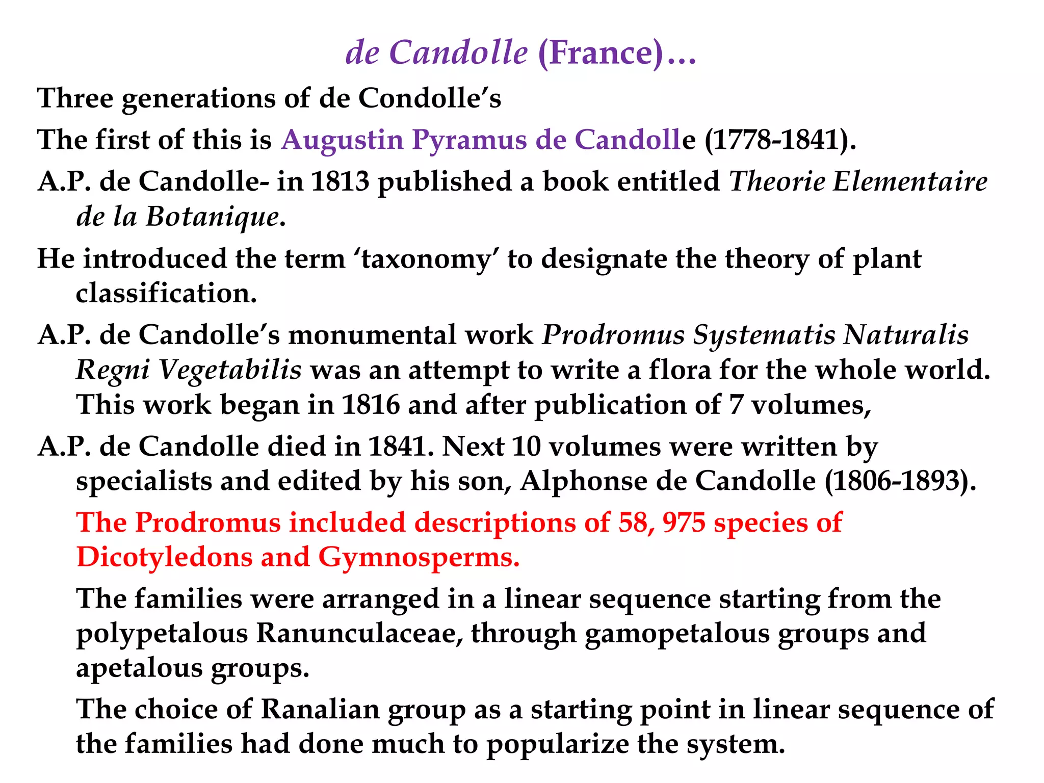 de Candolle (France)…
Three generations of de Condolle’s
The first of this is Augustin Pyramus de Candolle (1778-1841).
A.P. de Candolle- in 1813 published a book entitled Theorie Elementaire
de la Botanique.
He introduced the term ‘taxonomy’ to designate the theory of plant
classification.
A.P. de Candolle’s monumental work Prodromus Systematis Naturalis
Regni Vegetabilis was an attempt to write a flora for the whole world.
This work began in 1816 and after publication of 7 volumes,
A.P. de Candolle died in 1841. Next 10 volumes were written by
specialists and edited by his son, Alphonse de Candolle (1806-1893).
The Prodromus included descriptions of 58, 975 species of
Dicotyledons and Gymnosperms.
The families were arranged in a linear sequence starting from the
polypetalous Ranunculaceae, through gamopetalous groups and
apetalous groups.
The choice of Ranalian group as a starting point in linear sequence of
the families had done much to popularize the system.
 