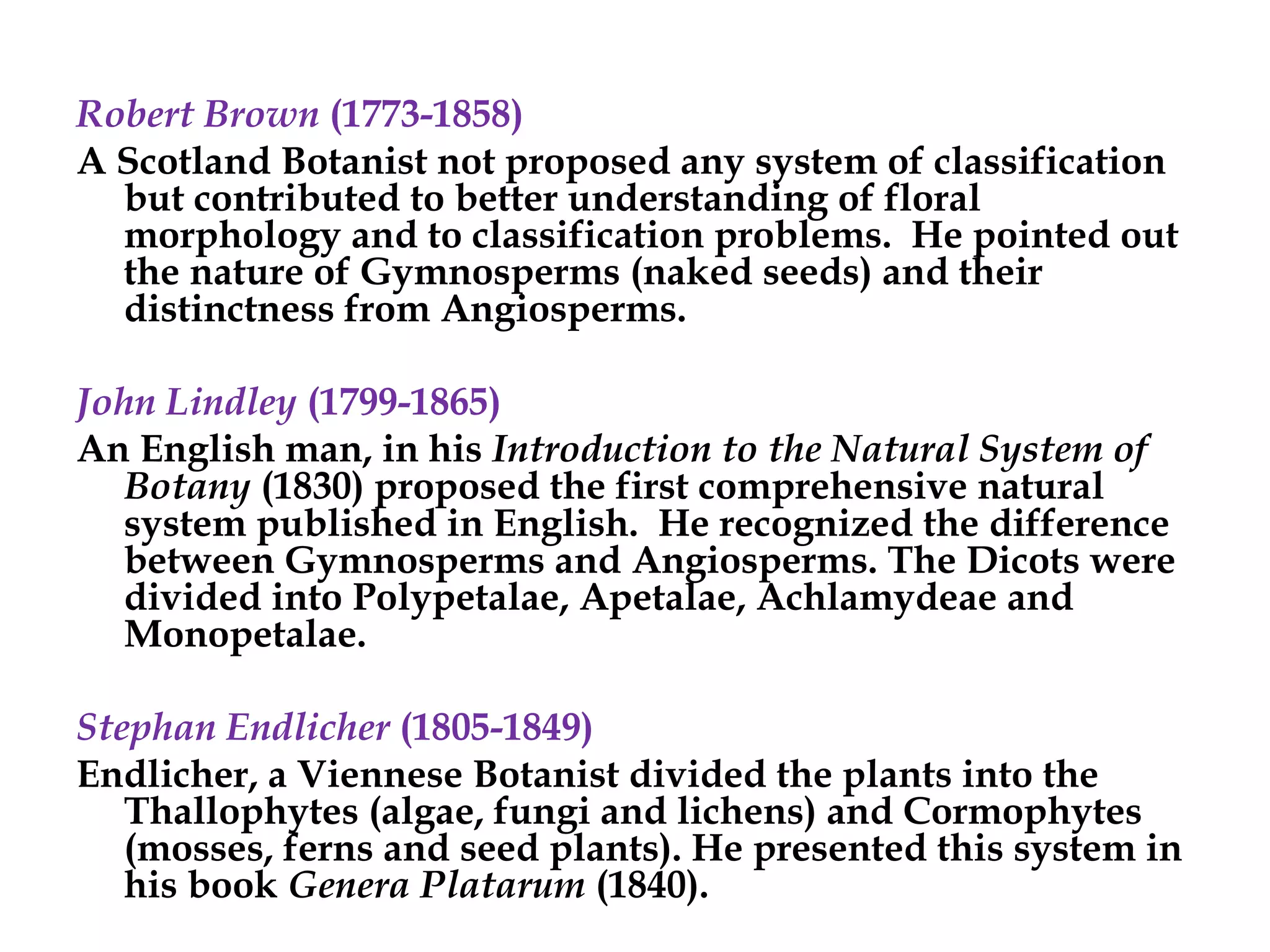 Robert Brown (1773-1858)
A Scotland Botanist not proposed any system of classification
but contributed to better understanding of floral
morphology and to classification problems. He pointed out
the nature of Gymnosperms (naked seeds) and their
distinctness from Angiosperms.
John Lindley (1799-1865)
An English man, in his Introduction to the Natural System of
Botany (1830) proposed the first comprehensive natural
system published in English. He recognized the difference
between Gymnosperms and Angiosperms. The Dicots were
divided into Polypetalae, Apetalae, Achlamydeae and
Monopetalae.
Stephan Endlicher (1805-1849)
Endlicher, a Viennese Botanist divided the plants into the
Thallophytes (algae, fungi and lichens) and Cormophytes
(mosses, ferns and seed plants). He presented this system in
his book Genera Platarum (1840).
 