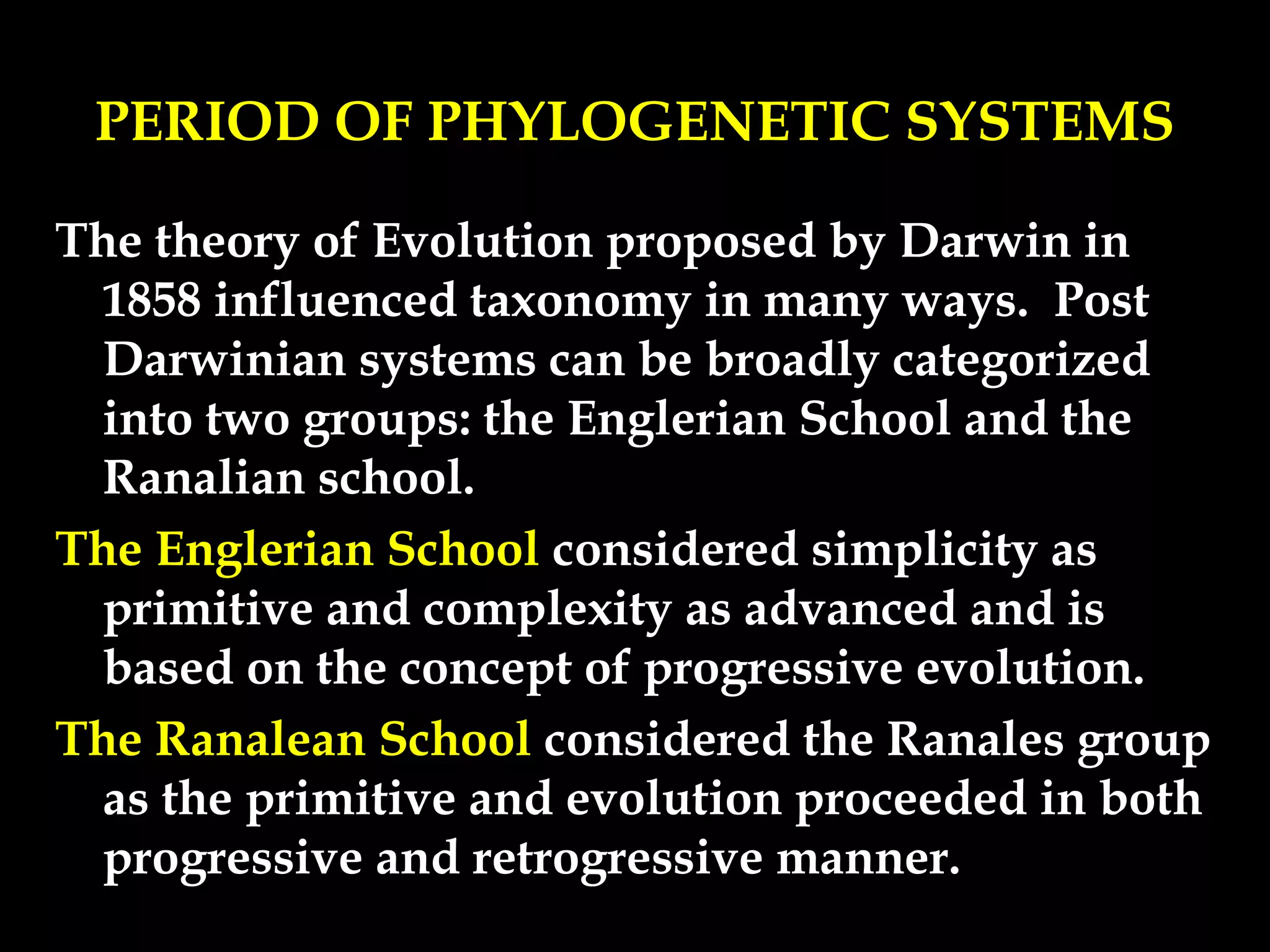 PERIOD OF PHYLOGENETIC SYSTEMS
The theory of Evolution proposed by Darwin in
1858 influenced taxonomy in many ways. Post
Darwinian systems can be broadly categorized
into two groups: the Englerian School and the
Ranalian school.
The Englerian School considered simplicity as
primitive and complexity as advanced and is
based on the concept of progressive evolution.
The Ranalean School considered the Ranales group
as the primitive and evolution proceeded in both
progressive and retrogressive manner.
 