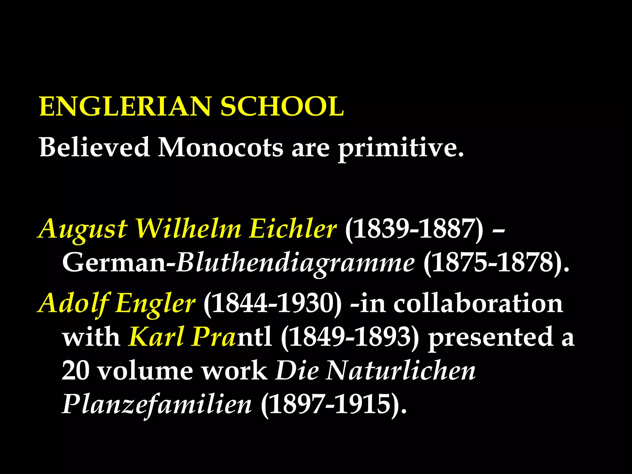 ENGLERIAN SCHOOL
Believed Monocots are primitive.
August Wilhelm Eichler (1839-1887) –
German-Bluthendiagramme (1875-1878).
Adolf Engler (1844-1930) -in collaboration
with Karl Prantl (1849-1893) presented a
20 volume work Die Naturlichen
Planzefamilien (1897-1915).
 