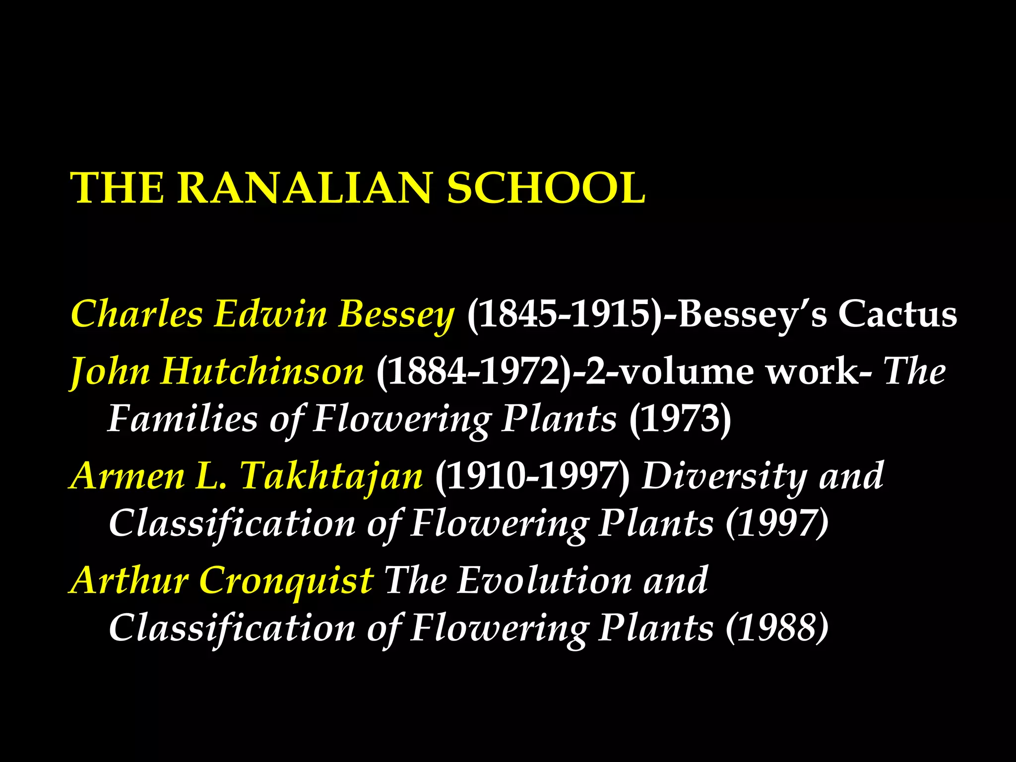 THE RANALIAN SCHOOL
Charles Edwin Bessey (1845-1915)-Bessey’s Cactus
John Hutchinson (1884-1972)-2-volume work- The
Families of Flowering Plants (1973)
Armen L. Takhtajan (1910-1997) Diversity and
Classification of Flowering Plants (1997)
Arthur Cronquist The Evolution and
Classification of Flowering Plants (1988)
 
