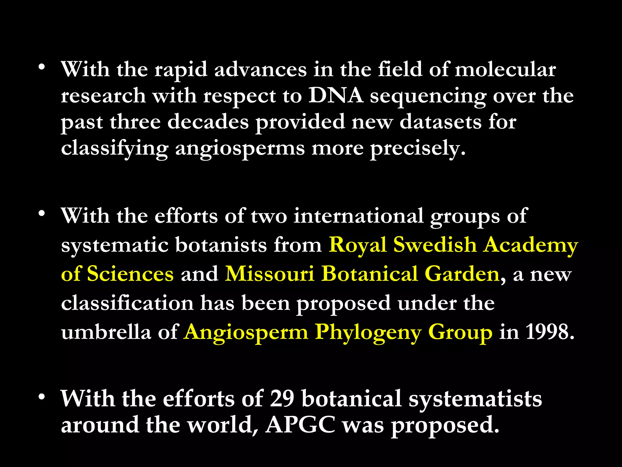 • With the rapid advances in the field of molecular
research with respect to DNA sequencing over the
past three decades provided new datasets for
classifying angiosperms more precisely.
• With the efforts of two international groups of
systematic botanists from Royal Swedish Academy
of Sciences and Missouri Botanical Garden, a new
classification has been proposed under the
umbrella of Angiosperm Phylogeny Group in 1998.
• With the efforts of 29 botanical systematists
around the world, APGC was proposed.
 