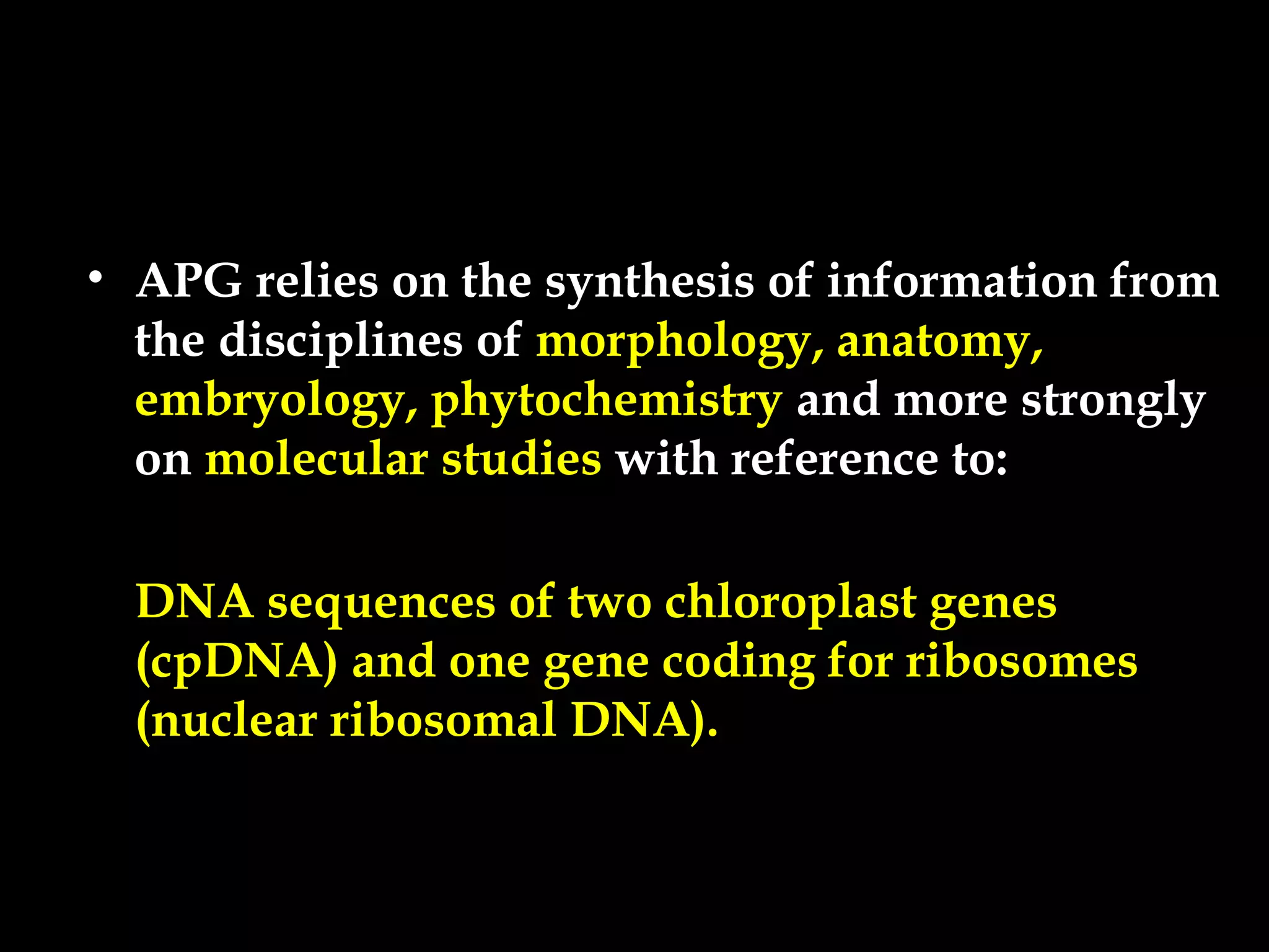 • APG relies on the synthesis of information from
the disciplines of morphology, anatomy,
embryology, phytochemistry and more strongly
on molecular studies with reference to:
DNA sequences of two chloroplast genes
(cpDNA) and one gene coding for ribosomes
(nuclear ribosomal DNA).
 