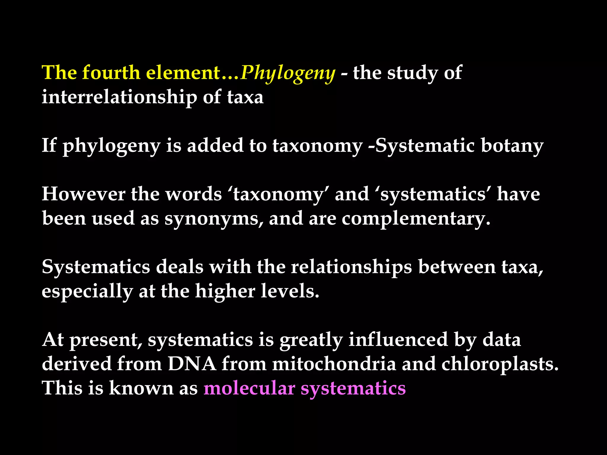 The fourth element…Phylogeny - the study of- the study of
interrelationship of taxainterrelationship of taxa
If phylogeny is added to taxonomy -Systematic botanyIf phylogeny is added to taxonomy -Systematic botany
However the words ‘taxonomy’ and ‘systematics’ haveHowever the words ‘taxonomy’ and ‘systematics’ have
been used as synonyms, and are complementary.been used as synonyms, and are complementary.
Systematics deals with the relationships between taxa,Systematics deals with the relationships between taxa,
especially at the higher levels.especially at the higher levels.
At present, systematics is greatly influenced by dataAt present, systematics is greatly influenced by data
derived from DNA from mitochondria and chloroplasts.derived from DNA from mitochondria and chloroplasts.
This is known asThis is known as molecular systematics
 