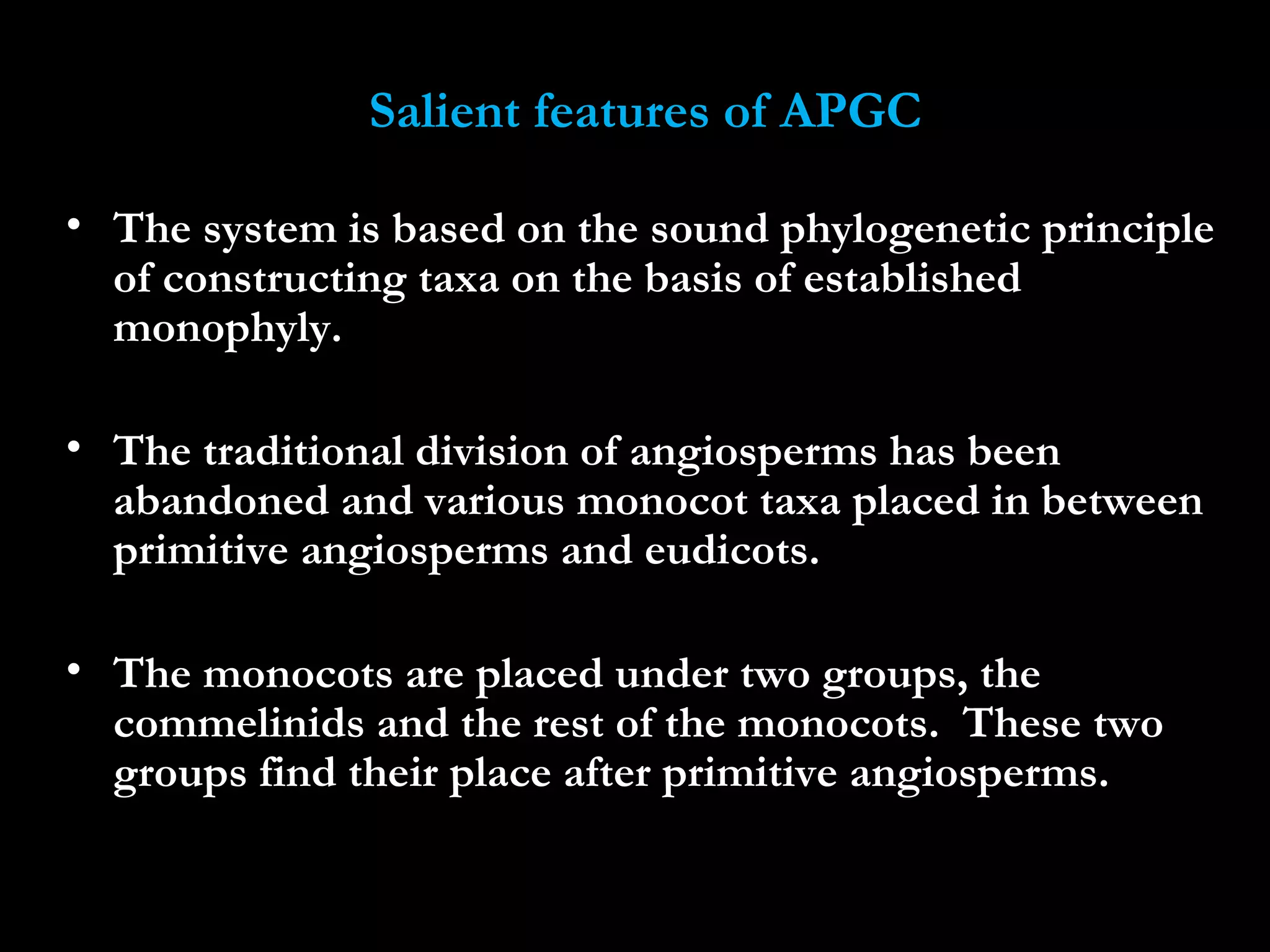 Salient features of APGC
• The system is based on the sound phylogenetic principle
of constructing taxa on the basis of established
monophyly.
• The traditional division of angiosperms has been
abandoned and various monocot taxa placed in between
primitive angiosperms and eudicots.
• The monocots are placed under two groups, the
commelinids and the rest of the monocots. These two
groups find their place after primitive angiosperms.
 