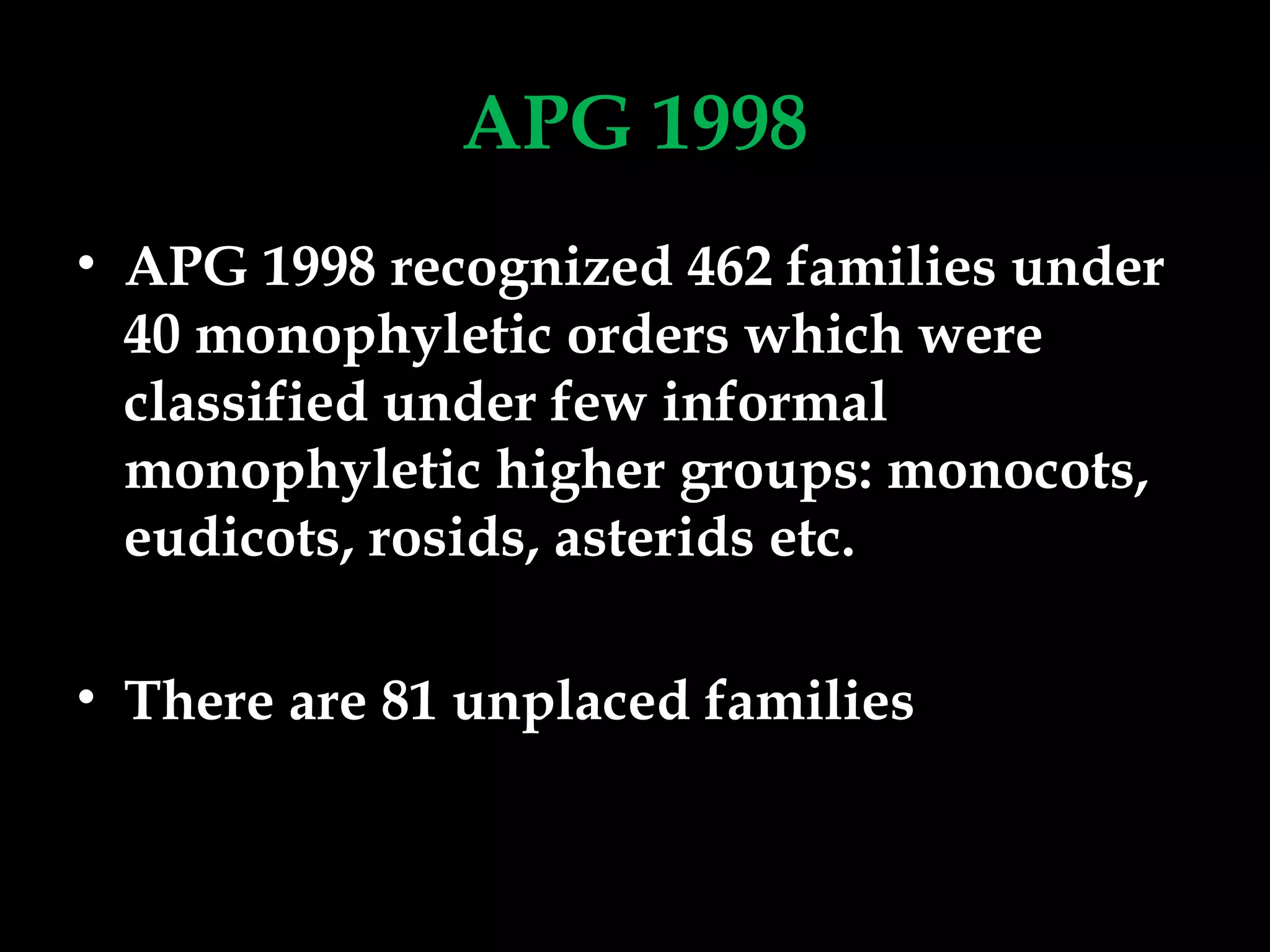 APG 1998
• APG 1998 recognized 462 families under
40 monophyletic orders which were
classified under few informal
monophyletic higher groups: monocots,
eudicots, rosids, asterids etc.
• There are 81 unplaced families
 