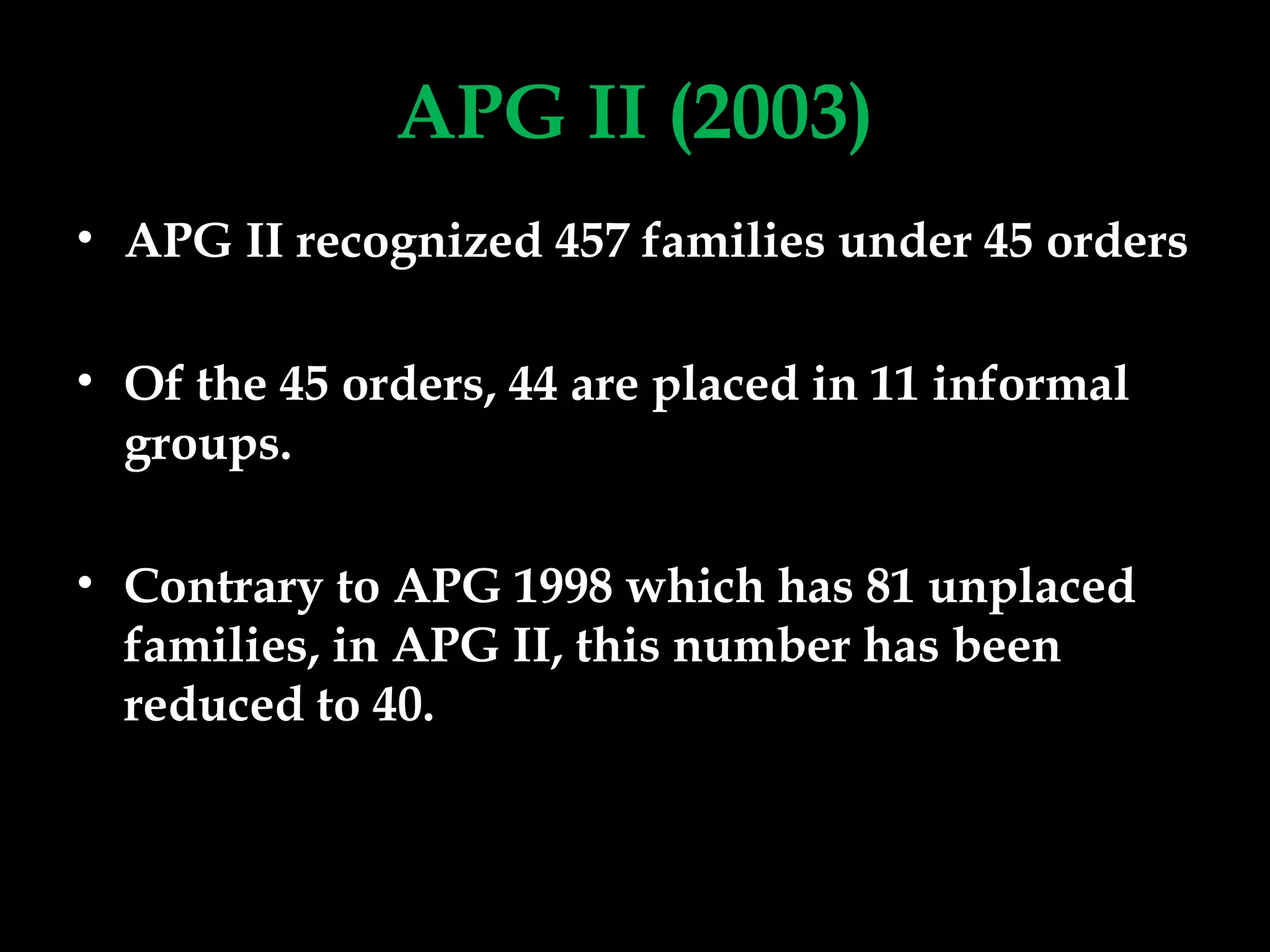 APG II (2003)
• APG II recognized 457 families under 45 orders
• Of the 45 orders, 44 are placed in 11 informal
groups.
• Contrary to APG 1998 which has 81 unplaced
families, in APG II, this number has been
reduced to 40.
 