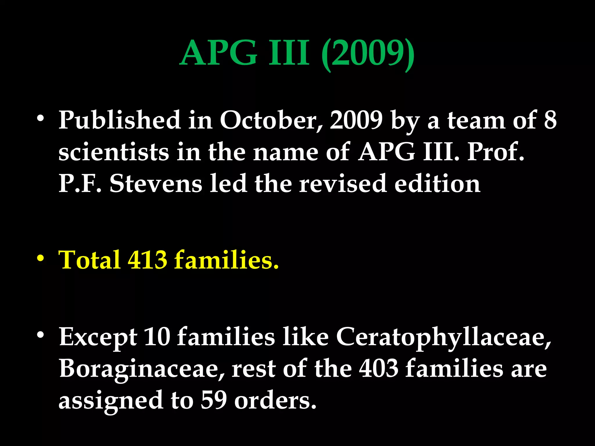 APG III (2009)
• Published in October, 2009 by a team of 8
scientists in the name of APG III. Prof.
P.F. Stevens led the revised edition
• Total 413 families.
• Except 10 families like Ceratophyllaceae,
Boraginaceae, rest of the 403 families are
assigned to 59 orders.
 