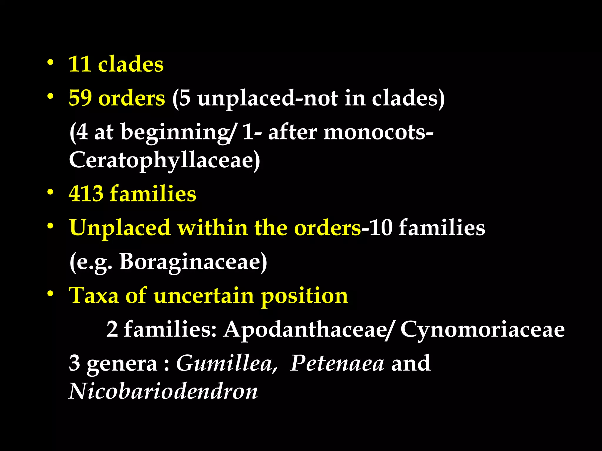 • 11 clades
• 59 orders (5 unplaced-not in clades)
(4 at beginning/ 1- after monocots-
Ceratophyllaceae)
• 413 families
• Unplaced within the orders-10 families
(e.g. Boraginaceae)
• Taxa of uncertain position
2 families: Apodanthaceae/ Cynomoriaceae
3 genera : Gumillea, Petenaea and
Nicobariodendron
 