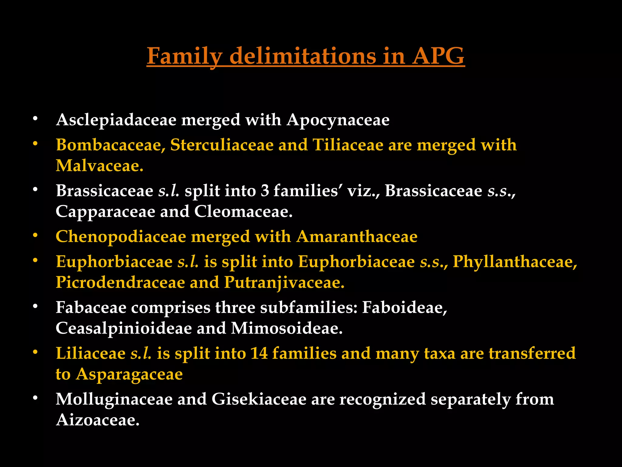 Family delimitations in APG
• Asclepiadaceae merged with Apocynaceae
• Bombacaceae, Sterculiaceae and Tiliaceae are merged with
Malvaceae.
• Brassicaceae s.l. split into 3 families’ viz., Brassicaceae s.s.,
Capparaceae and Cleomaceae.
• Chenopodiaceae merged with Amaranthaceae
• Euphorbiaceae s.l. is split into Euphorbiaceae s.s., Phyllanthaceae,
Picrodendraceae and Putranjivaceae.
• Fabaceae comprises three subfamilies: Faboideae,
Ceasalpinioideae and Mimosoideae.
• Liliaceae s.l. is split into 14 families and many taxa are transferred
to Asparagaceae
• Molluginaceae and Gisekiaceae are recognized separately from
Aizoaceae.
 