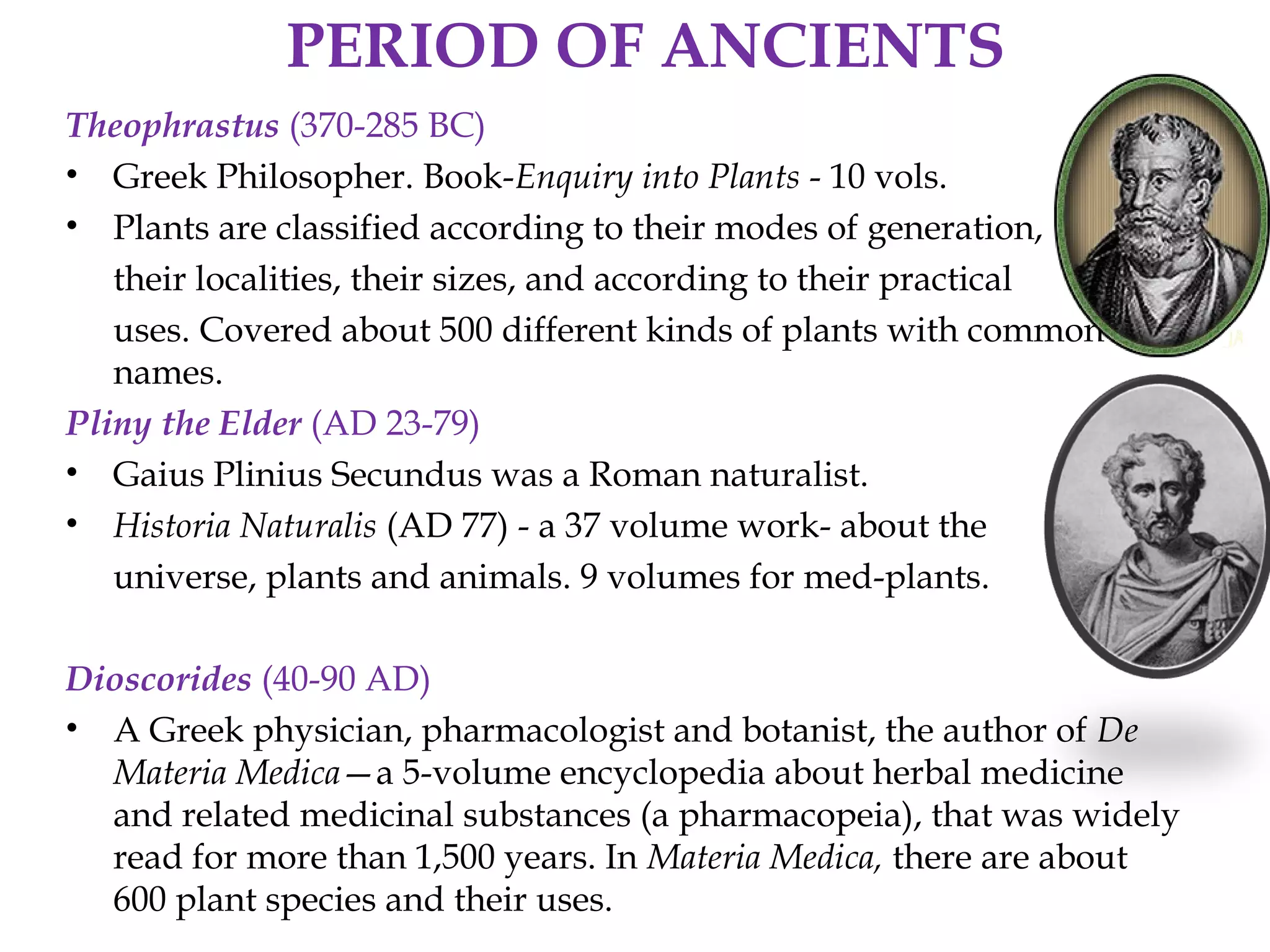PERIOD OF ANCIENTS
Theophrastus (370-285 BC)
• Greek Philosopher. Book-Enquiry into Plants - 10 vols.
• Plants are classified according to their modes of generation,
their localities, their sizes, and according to their practical
uses. Covered about 500 different kinds of plants with common
names.
Pliny the Elder (AD 23-79)
• Gaius Plinius Secundus was a Roman naturalist.
• Historia Naturalis (AD 77) - a 37 volume work- about the
universe, plants and animals. 9 volumes for med-plants.
Dioscorides (40-90 AD)
• A Greek physician, pharmacologist and botanist, the author of De
Materia Medica—a 5-volume encyclopedia about herbal medicine
and related medicinal substances (a pharmacopeia), that was widely
read for more than 1,500 years. In Materia Medica, there are about
600 plant species and their uses.
 