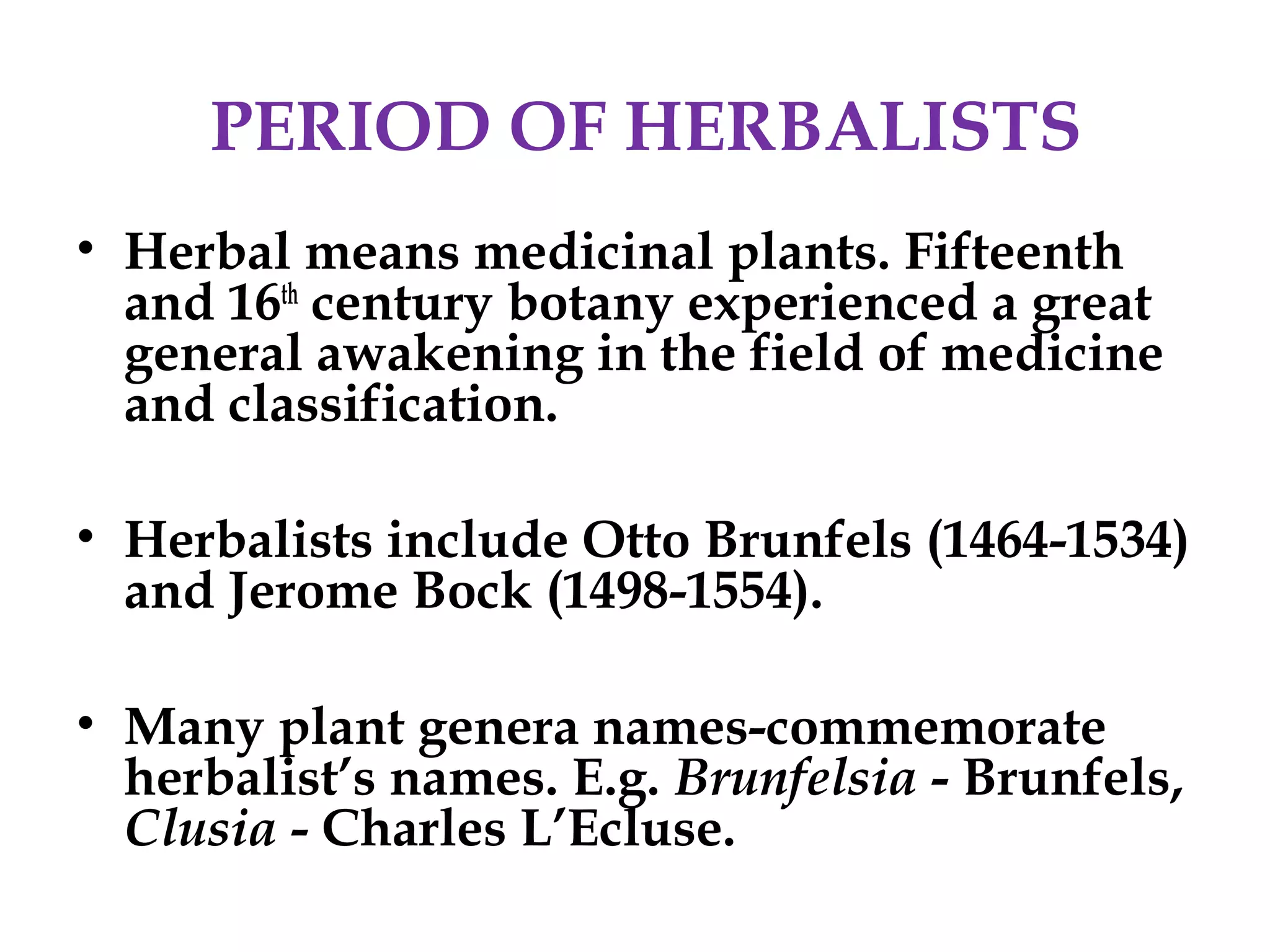 PERIOD OF HERBALISTS
• Herbal means medicinal plants. Fifteenth
and 16th
century botany experienced a great
general awakening in the field of medicine
and classification.
• Herbalists include Otto Brunfels (1464-1534)
and Jerome Bock (1498-1554).
• Many plant genera names-commemorate
herbalist’s names. E.g. Brunfelsia - Brunfels,
Clusia - Charles L’Ecluse.
 