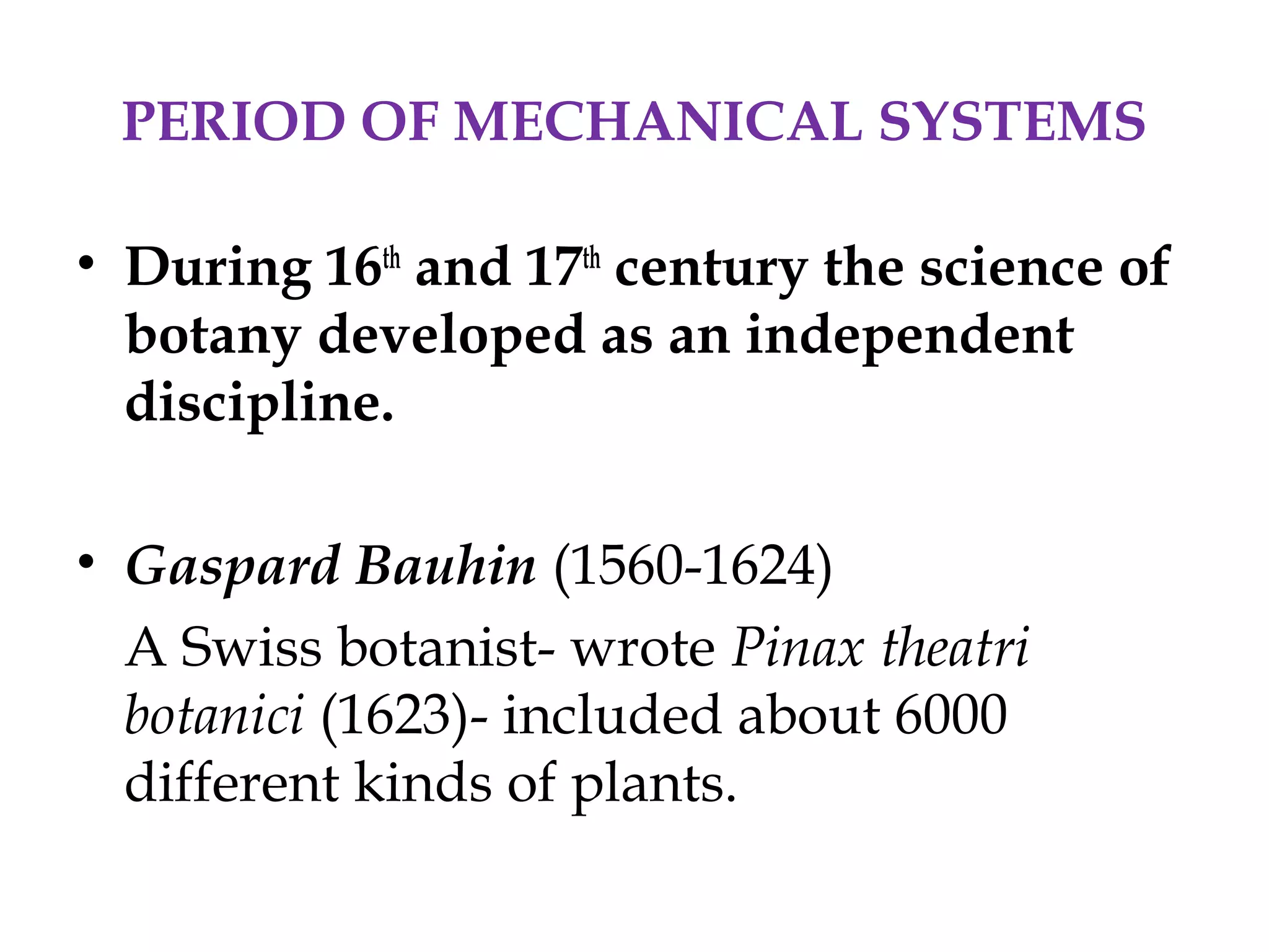 PERIOD OF MECHANICAL SYSTEMS
• During 16th
and 17th
century the science of
botany developed as an independent
discipline.
• Gaspard Bauhin (1560-1624)
A Swiss botanist- wrote Pinax theatri
botanici (1623)- included about 6000
different kinds of plants.
 