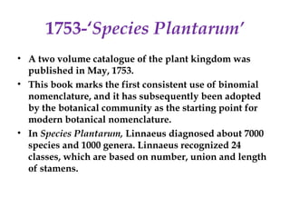 1753-‘Species Plantarum’
• A two volume catalogue of the plant kingdom was
published in May, 1753.
• This book marks the first consistent use of binomial
nomenclature, and it has subsequently been adopted
by the botanical community as the starting point for
modern botanical nomenclature.
• In Species Plantarum, Linnaeus diagnosed about 7000
species and 1000 genera. Linnaeus recognized 24
classes, which are based on number, union and length
of stamens.
 