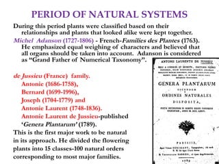 PERIOD OF NATURAL SYSTEMS
During this period plants were classified based on their
relationships and plants that looked alike were kept together.
Michel Adanson (1727-1806) - French-Families des Plantes (1763).
He emphasized equal weighing of characters and believed that
all organs should be taken into account. Adanson is considered
as “Grand Father of Numerical Taxonomy”.
de Jussieu (France) family.
Antonie (1686-1758),
Bernard (1699-1996),
Joseph (1704-1779) and
Antonie Laurent (1748-1836).
Antonie Laurent de Jussieu-published
‘Genera Plantarum’ (1789).
This is the first major work to be natural
in its approach. He divided the flowering
plants into 15 classes-100 natural orders
corresponding to most major families.
 