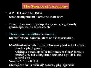 • A.P. De Candolle (1813)
taxis-arrangement; nomos-rules or laws
• Taxon…taxonomic group of any rank, e.g. family,
genus, species, subspecies, etc.
• Three domains within taxonomy :
Identification, nomenclature and classification
Identification – determine unknown plant with known
plant or plant group.
Asking a botanist/ refer to literature-flora/ consult
herbarium. For a beginner, the best option is the
second one
Nomenclature- ICBN
Classification – artificial/ natural/ phylogenetic
The Science of Taxonomy
 