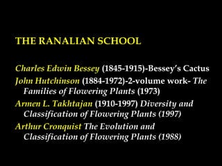 THE RANALIAN SCHOOL
Charles Edwin Bessey (1845-1915)-Bessey’s Cactus
John Hutchinson (1884-1972)-2-volume work- The
Families of Flowering Plants (1973)
Armen L. Takhtajan (1910-1997) Diversity and
Classification of Flowering Plants (1997)
Arthur Cronquist The Evolution and
Classification of Flowering Plants (1988)
 