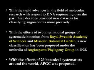 • With the rapid advances in the field of molecular
research with respect to DNA sequencing over the
past three decades provided new datasets for
classifying angiosperms more precisely.
• With the efforts of two international groups of
systematic botanists from Royal Swedish Academy
of Sciences and Missouri Botanical Garden, a new
classification has been proposed under the
umbrella of Angiosperm Phylogeny Group in 1998.
• With the efforts of 29 botanical systematists
around the world, APGC was proposed.
 