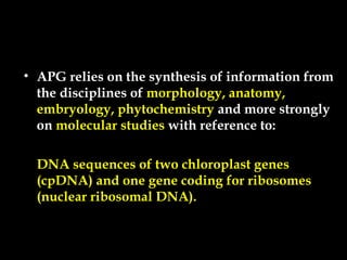 • APG relies on the synthesis of information from
the disciplines of morphology, anatomy,
embryology, phytochemistry and more strongly
on molecular studies with reference to:
DNA sequences of two chloroplast genes
(cpDNA) and one gene coding for ribosomes
(nuclear ribosomal DNA).
 