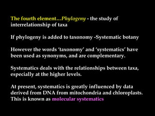 The fourth element…Phylogeny - the study of- the study of
interrelationship of taxainterrelationship of taxa
If phylogeny is added to taxonomy -Systematic botanyIf phylogeny is added to taxonomy -Systematic botany
However the words ‘taxonomy’ and ‘systematics’ haveHowever the words ‘taxonomy’ and ‘systematics’ have
been used as synonyms, and are complementary.been used as synonyms, and are complementary.
Systematics deals with the relationships between taxa,Systematics deals with the relationships between taxa,
especially at the higher levels.especially at the higher levels.
At present, systematics is greatly influenced by dataAt present, systematics is greatly influenced by data
derived from DNA from mitochondria and chloroplasts.derived from DNA from mitochondria and chloroplasts.
This is known asThis is known as molecular systematics
 