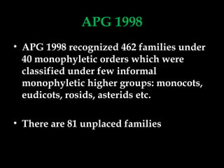 APG 1998
• APG 1998 recognized 462 families under
40 monophyletic orders which were
classified under few informal
monophyletic higher groups: monocots,
eudicots, rosids, asterids etc.
• There are 81 unplaced families
 