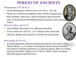 PERIOD OF ANCIENTS
Theophrastus (370-285 BC)
• Greek Philosopher. Book-Enquiry into Plants - 10 vols.
• Plants are classified according to their modes of generation,
their localities, their sizes, and according to their practical
uses. Covered about 500 different kinds of plants with common
names.
Pliny the Elder (AD 23-79)
• Gaius Plinius Secundus was a Roman naturalist.
• Historia Naturalis (AD 77) - a 37 volume work- about the
universe, plants and animals. 9 volumes for med-plants.
Dioscorides (40-90 AD)
• A Greek physician, pharmacologist and botanist, the author of De
Materia Medica—a 5-volume encyclopedia about herbal medicine
and related medicinal substances (a pharmacopeia), that was widely
read for more than 1,500 years. In Materia Medica, there are about
600 plant species and their uses.
 