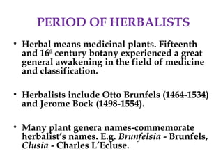 PERIOD OF HERBALISTS
• Herbal means medicinal plants. Fifteenth
and 16th
century botany experienced a great
general awakening in the field of medicine
and classification.
• Herbalists include Otto Brunfels (1464-1534)
and Jerome Bock (1498-1554).
• Many plant genera names-commemorate
herbalist’s names. E.g. Brunfelsia - Brunfels,
Clusia - Charles L’Ecluse.
 