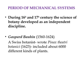 PERIOD OF MECHANICAL SYSTEMS
• During 16th
and 17th
century the science of
botany developed as an independent
discipline.
• Gaspard Bauhin (1560-1624)
A Swiss botanist- wrote Pinax theatri
botanici (1623)- included about 6000
different kinds of plants.
 