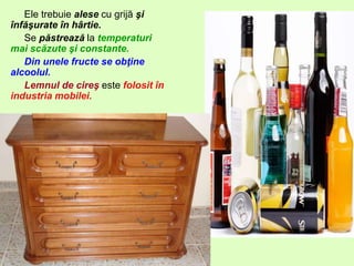 Ele trebuie alese cu grijă şi
înfăşurate în hârtie.
Se păstrează la temperaturi
mai scăzute şi constante.
Din unele fructe se obţine
alcoolul.
Lemnul de cireş este folosit în
industria mobilei.
 