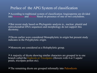 Preface of the APG System of classification
According to traditional system of classification Angiosperms are divided
into Monocots and Dicots based on presence of one or two cotyledons.
But recent study based on Phylogentic analysis ie., nuclear, plastid and
mitrochondrial DNA sequences and morphology do not support this
dicotomy.
Dicots earlier were considered Monophyletic in origin but present study
indicates in the Polyphyletic origin.
Monocots are considered as a Holophyletic group.
A majority of dicots showing similar characters are grouped in to one
branch called the Eudicots or Tricolpates (flowers with 4 or 5 sepals/
petals, tricolpate pollen etc).
The remaining dicots are grouped informally into Paleodicots
 