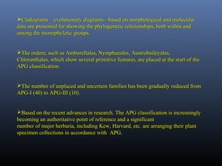 Cladograms – evolutionary diagrams - based on morphological and molecularCladograms – evolutionary diagrams - based on morphological and molecular
data are presented for showing the phylogenetic relationships, both within anddata are presented for showing the phylogenetic relationships, both within and
among the monophyletic groups.among the monophyletic groups.
The orders, such as Amborellales, Nymphaeales, Austrobaileyales,The orders, such as Amborellales, Nymphaeales, Austrobaileyales,
Chloranthales, which show several primitive features, are placed at the start of theChloranthales, which show several primitive features, are placed at the start of the
APG classification.APG classification.
The number of unplaced and uncertain families has been gradually reduced fromThe number of unplaced and uncertain families has been gradually reduced from
APG-I (40) to APG-III (10).APG-I (40) to APG-III (10).
Based on the recent advances in research. The APG classification is increasinglyBased on the recent advances in research. The APG classification is increasingly
becoming an authoritative point of reference and a significantbecoming an authoritative point of reference and a significant
number of major herbaria, including Kew, Harvard, etc. are arranging their plantnumber of major herbaria, including Kew, Harvard, etc. are arranging their plant
specimen collections in accordance withspecimen collections in accordance with APG.
 