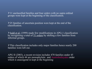11 unclassified families and four orders with no supra ordinal
groups were kept at the beginning of the classification.
25 families of uncertain position were kept at the end of the
classification.
Judd et al. (1999) made few modifications in APG-1 classification
by recognising a total of 51 orders by shifting a few families from
informal groups.
This classification includes only major families hence nearly 200
families were left out.
APG II (2003), a recent revision includes 470 families under 45
orders of which 44 are monophyletic and Austrobaileyales order
which is unassigend in kept at the beginning
 