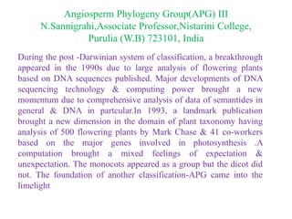 Angiosperm Phylogeny Group(APG) III
N.Sannigrahi,Associate Professor,Nistarini College,
Purulia (W.B) 723101, India
During the post -Darwinian system of classification, a breakthrough
appeared in the 1990s due to large analysis of flowering plants
based on DNA sequences published. Major developments of DNA
sequencing technology & computing power brought a new
momentum due to comprehensive analysis of data of semantides in
general & DNA in partcular.In 1993, a landmark publication
brought a new dimension in the domain of plant taxonomy having
analysis of 500 flowering plants by Mark Chase & 41 co-workers
based on the major genes involved in photosynthesis .A
computation brought a mixed feelings of expectation &
unexpectation. The monocots appeared as a group but the dicot did
not. The foundation of another classification-APG came into the
limelight
 