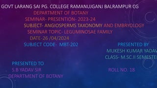 GOVT LARANG SAI PG. COLLEGE RAMANUJGANJ BALRAMPUR CG
DEPARTMENT OF BOTANY
SEMINAR- PRESENTION- 2023-24
SUBJECT- ANGIOSPERMS TAXONOMY AND EMBRYOLOGY
SEMINAR TOPIC- LEGUMINOSAE FAMILY
DATE-26 /04/2024
SUBJECT CODE- MBT-202 PRESENTED BY
MUKESH KUMAR YADAV
CLASS- M.SC.II SEMESTER
PRESENTED TO
S.B YADAV SIR ROLL NO. 18
DEPARTMENT OF BOTANY
 