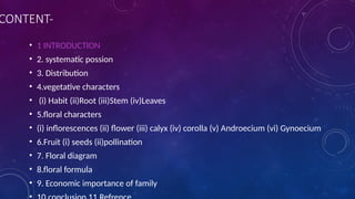 CONTENT-
• 1 INTRODUCTION
• 2. systematic possion
• 3. Distribution
• 4.vegetative characters
• (i) Habit (ii)Root (iii)Stem (iv)Leaves
• 5.floral characters
• (i) inflorescences (ii) flower (iii) calyx (iv) corolla (v) Androecium (vi) Gynoecium
• 6.Fruit (i) seeds (ii)pollination
• 7. Floral diagram
• 8.floral formula
• 9. Economic importance of family
 