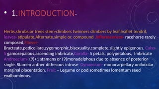 • 1.INTRODUCTION-
Herbs,shrubs,or trees stem-climbers twinners climbers by leaf,leaflet tendril,
leaves- stipulate,Alternate,simple or, compound .Inflorescences- racehorse rarely
composed,Flower-
Bracteate,pedicellare,zygomorphic,bisexuality,complete,slightly epigenous. Calyx-
5 gamosepalous,ascending imbricate,Corolla- 5 petals, polypetalous, Imbricate
Androecium- (9)+1 stamens or (9)monadelphous due to absence of posterior
single. Stamen anther dithecous introse Gynoecium- monocarpellary unilocular
marginal placentation. Fruit – Legume or pod sometimes lomentum seed
exalbuminous.
 