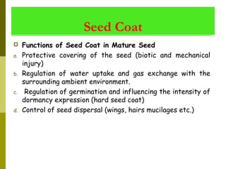 Seed Coat
 Functions of Seed Coat in Mature Seed
a. Protective covering of the seed (biotic and mechanical
injury)
b. Regulation of water uptake and gas exchange with the
surrounding ambient environment.
c. Regulation of germination and influencing the intensity of
dormancy expression (hard seed coat)
d. Control of seed dispersal (wings, hairs mucilages etc.)
 