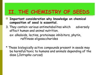 II. THE CHEMISTRY OF SEEDS 
 Important consideration why knowledge on chemical
composition of seed is essential. 
3. They contain various antimetabolites which adversely
affect human and animal nutrition.
ex: alkaloids, lectins, proteinase inhibitors, phytin,
raffinose oligosaccharides
* These biologically active compounds present in seeds may
be harmful/toxic to humans and animals depending of the
dose (Jatropha curcas)
 