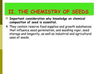 II. THE CHEMISTRY OF SEEDS 
 Important consideration why knowledge on chemical
composition of seed is essential. 
4. They contain reserve food supplies and growth substances
that influence seed germination, and seedling vigor, seed
storage and longevity, as well as industrial and agricultural
uses of seeds.
 