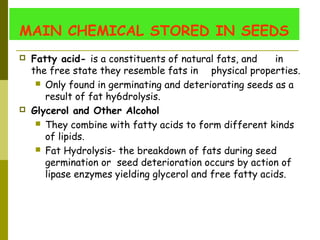 MAIN CHEMICAL STORED IN SEEDS
 Fatty acid- is a constituents of natural fats, and in
the free state they resemble fats in physical properties.
 Only found in germinating and deteriorating seeds as a
result of fat hy6drolysis.
 Glycerol and Other Alcohol
 They combine with fatty acids to form different kinds
of lipids.
 Fat Hydrolysis- the breakdown of fats during seed
germination or seed deterioration occurs by action of
lipase enzymes yielding glycerol and free fatty acids.
 