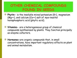 OTHER CHEMICAL COMPOUNDS
FOUND IN SEEDS
 Phytin- is the insoluble mixed potassium (K+), magnesium
(Mg++), and calcium (Ca++) salt of myo-inositol
hexaphosphoric acid (phytic acid).
 Vitamins- are a heterogeneous group of chemical
compounds synthesized by plants. They function principally
as enzyme cofactors.
 Hormones-are organic compounds that, in small
concentrations, have important regulatory effects on plant
and animal metabolism.
 