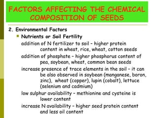 FACTORS AFFECTING THE CHEMICAL
COMPOSITION OF SEEDS
2. Environmental Factors
 Nutrients or Soil Fertility
addition of N fertilizer to soil – higher protein
content in wheat, rice, wheat, cotton seeds
addition of phosphate – higher phosphorus content of
pea, soybean, wheat, common bean seeds
increase presence of trace elements in the soil – it can
be also observed in soybean (manganese, boron,
zinc), wheat (copper), lupin (cobalt), lettuce
(selenium and cadmium)
low sulphur availability – methionine and cysteine is
lower content
increase N availability – higher seed protein content
and less oil content
 