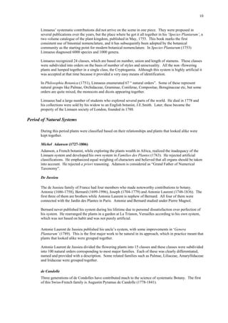 10
Linnaeus’ systematic contributions did not arrive on the scene in one piece. They were proposed in
several publications over the years, but the place where he got it all together in his ‘Species Plantarum’, a
two volume catalogue of the plant kingdom, published in May, 1753. This book marks the first
consistent use of binomial nomenclature, and it has subsequently been adopted by the botanical
community as the starting point for modern botanical nomenclature. In Species Plantarum (1753)
Linnaeus diagnosed 6000 species and 1000 genera.
Linnaeus recognized 24 classes, which are based on number, union and length of stamens. These classes
were subdivided into orders on the basis of number of styles and unisexuality. All the non -flowering
plants and lumped together in a single class, the Cryptogamia. Although this system is highly artificial it
was accepted at that time because it provided a very easy means of identification.
In Philosophia Botanica (1751), Linnaeus enumerated 67 “ natural orders”. Some of these represent
natural groups like Palmae, Orchidaceae, Graminae, Coniferae, Compositae, Boraginaceae etc, but some
orders are quite mixed, the monocots and dicots appearing together.
Linnaeus had a large number of students who explored several parts of the world. He died in 1778 and
his collections were sold by his widow to an English botanist, J.E.Smith. Later, these became the
property of the Linnaen society of London, founded in 1788.
Period of Natural Systems
During this period plants were classified based on their relationships and plants that looked alike were
kept together.
Michel Adanson (1727-1806)
Adanson, a French botanist, while exploring the plants wealth in Africa, realized the inadequacy of the
Linnaen system and developed his own system in Families des Plantes (1763). He rejected artificial
classifications. He emphasized equal weighing of characters and believed that all organs should be taken
into account. He rejected a priori reasoning. Adanson is considered as “Grand Father of Numerical
Taxonomy”.
De Jussieu
The de Jussieu family of France had four members who made noteworthy contributions to botany.
Antonie (1686-1758), Bernard (1699-1996), Joseph (1704-1779) and Antonie Laurent (1748-1836). The
first three of them are brothers while Antonie Laurent is nephew of Bernard. All four of them were
connected with the Jardin des Plantes in Paris. Antonie and Bernard studied under Pierre Magnol.
Bernard never published his system during his lifetime due to personal dissatisfaction over perfection of
his system. He rearranged the plants in a garden at La Trianon, Versailles according to his own system,
which was not based on habit and was not purely artificial.
Antonie Laurent de Jussieu published his uncle’s system, with some improvements in ‘Genera
Plantarum’ (1789). This is the first major work to be natural in its approach, which in practice meant that
plants that looked alike were grouped together.
Antonie Laurent de Jussieu divided the flowering plants into 15 classes and these classes were subdivided
into 100 natural orders corresponding to most major families. Each of these was clearly differentiated,
named and provided with a description. Some related families such as Palmae, Liliaceae, Amaryllidaceae
and Iridaceae were grouped together.
de Candolle
Three generations of de Condolles have contributed much to the science of systematic Botany. The first
of this Swiss-French family is Augustin Pyramus de Candolle (1778-1841).
 