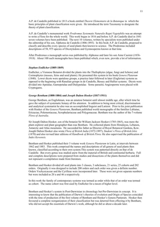 11
A.P. de Candolle published in 1813 a book entitled Theorie Elementaire de la Batanique in which the
basic principles of plant classification were given. He introduced the term Taxonomy to designate the
theory of plant classification.
A.P. de Candolle’s monumental work Prodromus Systematis Naturalis Regni Vegetabilis was an attempt
to write a Flora for the whole world. This work began in 1816 and before A.P. de Candolle died in 1841
seven volumes have been published. The next 10 volumes, written by specialists were published under
the editorship of his son, Alphonse de Candolle (1806-1893). In this book A.P. de Candolle, proposed to
classify and describe every species of seed plants then known to science. The Prodromus included
descriptions of 58, 975 species of Dicotyledons and Gymnosperms known at that time.
After Prodromus a monograph series was published by Alphonse and later his son Anne Casimir (1836-
1918). About 100 such monographs have been published which, even now, provide a lot of information.
Stephan Endlicher (1805-1849)
Endlicher, a Viennese Botanist divided the plants into the Thallophytes (algae, fungi and lichens) and
Cormophytes (mosses, ferns and seed plants). He presented this system in his book Genera Platarum
(1840). Lower dicots were apetalous groups, a practice later followed in later (Englerian) systems as
opposed to the beginning with Ranalian groups in de Candolle, Bessey and Hallier systems. Dicots were
divided into Apetalae, Gamopetalae and Dialypetalae. Some parasitic Angiosperms were placed with
Cryptogams.
George Bentham (1800-1884) and Joseph Dalton Hooker (1817-1911)
George Bentham, an Englishman, was an amateur botanist until almost middle age, after which time he
gave the subject of systematic botany all his attention. In addition to being most critical, discrimination
and analytical systematist he also was an accomplished linguist and Latinist. Prior to his joint publication
with Hooker of the Genera Plantarum, Bentham published world monographs of the families Labiatae,
Ericaceae, Polemoniaceae, Scrophulariaceae and Polygonaceae. Bentham was the author of the 7-volume
Flora of Australia.
Sir Joseph Dalton Hooker, son of the botanist Sir William Jackson Hooker (1785-1865), was more the
plant explorer and plant geographer than was Bentham. He collected plants from Himalayas, Lebanon,
Antarctic and Atlas mountains. He succeeded his father as Director of Royal Botanical Gardens, Kew.
Joseph Dalton Hooker also wrote Flora of British India (1872-1897), Student’s Flora of British Isles
(1870) and also revised later editions of Handbook of British Flora. He also supervised the publication of
Index Kewensis.
Bentham and Hooker published their 3 volume work Genera Plantarum in Latin, at intervals between
1862 and 1883. This work comprised the names and descriptions of all genera of seed plants then
known, classified according to their own system.This system was patterned directly on that of de
Candolle. But every genus was studied anew from the material of British and continental herbaria. Full
and complete descriptions were prepared from studies and dissections of the plants themselves and did
not represent a compilation made from literature.
Bentham and Hooker divided all seed plants into 3 classes, 3 subclasses, 21 series, 25 cohorts and 202
orders. Originally it was designed to include 200 orders and each order was given a definite number.
Orders Vochysicaceae and the Cyrilleae were incorporated later. These were not given separate numbers
but were included as 20 a and 46 a respectively.
In this work the family of contemporary systems was termed as order while that of an order was termed
as cohort. The name cohort was first used by Endlicher for a taxon of higher level.
Bentham and Hooker’s system in Post-Darwinian in chronology but Pre-Darwinian in concept. It is
interesting to know that the publication of Darwin’s theories of evolution and Origin of Species coincided
with the time of production of the first volume of Bentham and Hooker’s Genera Pantarum. Hooker then
favoured a complete reorganization of their classification but was deterred from effecting it by Bentham,
who did not accept the essentials of Darwin’s work, although he did so about a decade later.
 
