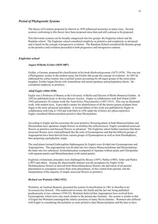 12
Period of Phylogenetic Systems
The theory of Evolution proposed by Darwin in 1858 influenced taxonomy in many ways. Several
systems conforming to this theory have been proposed since then and still continue to be proposed.
Post Darwinian systems can be broadly categorized into two groups: the Englerian school and the
Ranalian school. The Englerian school considered simplicity as primitive and complexity as advanced
and is based on the concept of progressive evolution. The Ranalean School considered the Ranales group
as the primitive and evolution proceeded in both progressive and retrogressive manner.
Englerian school
August Wilhelm Eichler (1839-1887)
Eichler, a German, proposed his classification in his book Bluthendiagramme (1875-1878). This was not
a Phylogenetic system in the modern sense, but Eichler did accept the concept of evolution. In 1883 he
elaborated his earlier treatise into a unified system accounting for all major groups of the entire plant
kingdom. Eichler began Dicots with Amentiferae and united apetalous and polypetalous dicots. He
considered simplicity as primitive.
Adolf Engler (1844-1930)
Engler was a Professor of Botany at the University of Berlin and Director of Berlin Botanical Garden. In
1892 he published Guide to Breslau Botanic Garden. Engler in collaboration with Karl Prantl (1849-
1893) presented a 20 volume work Die Naturlichen Planzefamilien (1897-1915). This was an illustrated
work, with modern keys. It provided a means for identification of all the known genera of plants from
Algae to the most advanced seed plants. A revised edition of this work was published by Engler in
collaboration with Gilg in 1924 and with Diels in 1936 under the Syllabus der pflanzenfamilien.
Engler considered Monocotyledons primitive than Dicotyledons.
According to Engler and his associates the most primitive flowering plants in both Monocotyledons and
Dicotyledons have apetalous simple flowers in strobilus like inflorescences. Engler considered unisexual
flowers as primitive and bisexual flowers as advanced. The Englerian school further maintains that these
unisexual flowers were wind pollinated like the cone of Gymnosperms and that the different groups of
Angiosperms have been derived from various groups of Gymnosperms as well as from Pteridophytes,
thus proposing a polyphyletic origin.
The seed plants (termed Embryophyta Siphonogama by Engler) were divided into Gymnospermae and
Angiospermae. The angiospermae was divided into two classes Monocotyledonae and Dicotyledonae,
the latter into two subclasses Archichlamydeae (composed of Apetalae without petals and Choripetalae
with separate petals) and Metachlamydeae (with united petals).
Englerian evolutionary principles were challenged by Bessey (1897), Hallier (1905), Arber and Parkin
(1907) and others. Among the objectionable features was the acceptance by Engler of the
Dichlamydeous flowers as derived from Monochlamydeous flowers, the derivation of all parietal
placentation in syncarpous ovaries from axile placentation, of free central from parietal, and the
interpretation of the majority of simple unisexual flowers as primitive.
Richard von Wettstein (1862-1931)
Wettstein, an Austrian Botanist, presented his system of classification in 1901 in Handbuch der
Systematischen Botanik. This underwent revisions, the fourth and the last one being published
posthumously in two volumes (1930-35). Wettstein believed that Angiosperms have evolved from
Gymnosperms, which were very much similar to the present day Gnetales. His system is similar to that
of Engler but Wettstein rearranged the relative positions of many Dicots families. Wettstein also differed
with Engler in considering Dicotyledons as more primitive than Monocotyledons and the later to have
 