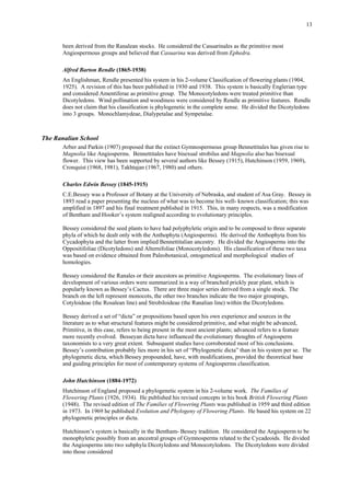 13
been derived from the Ranalean stocks. He considered the Casuarinales as the primitive most
Angiospermous groups and believed that Casuarina was derived from Ephedra.
Alfred Barton Rendle (1865-1938)
An Englishman, Rendle presented his system in his 2-volume Classification of flowering plants (1904,
1925). A revision of this has been published in 1930 and 1938. This system is basically Englerian type
and considered Amentiferae as primitive group. The Monocotyledons were treated primitive than
Dicotyledons. Wind pollination and woodiness were considered by Rendle as primitive features. Rendle
does not claim that his classification is phylogenetic in the complete sense. He divided the Dicotyledons
into 3 groups. Monochlamydeae, Dialypetalae and Sympetalae.
The Ranalian School
Arber and Parkin (1907) proposed that the extinct Gymnospermous group Bennettitales has given rise to
Magnolia like Angiosperms. Bennettitales have bisexual strobilus and Magnolia also has bisexual
flower. This view has been supported by several authors like Bessey (1915), Hutchinson (1959, 1969),
Cronquist (1968, 1981), Takhtajan (1967, 1980) and others.
Charles Edwin Bessey (1845-1915)
C.E.Bessey was a Professor of Botany at the University of Nebraska, and student of Asa Gray. Bessey in
1893 read a paper presenting the nucleus of what was to become his well- known classification; this was
amplified in 1897 and his final treatment published in 1915. This, in many respects, was a modification
of Bentham and Hooker’s system realigned according to evolutionary principles.
Bessey considered the seed plants to have had polyphyletic origin and to be composed to three separate
phyla of which he dealt only with the Anthophyta (Angiosperms). He derived the Anthophyta from his
Cycadophyta and the latter from implied Bennettitalian ancestry. He divided the Angiosperms into the
Oppositifoliae (Dicotyledons) and Alternifoliae (Monocotyledons). His classification of these two taxa
was based on evidence obtained from Paleobotanical, ontogenetical and morphological studies of
homologies.
Bessey considered the Ranales or their ancestors as primitive Angiosperms. The evolutionary lines of
development of various orders were summarized in a way of branched prickly pear plant, which is
popularly known as Bessey’s Cactus. There are three major series derived from a single stock. The
branch on the left represent monocots, the other two branches indicate the two major groupings,
Cotyloideae (the Rosalean line) and Strobiloideae (the Ranalian line) within the Dicotyledons.
Bessey derived a set of “dicta” or propositions based upon his own experience and sources in the
literature as to what structural features might be considered primitive, and what might be advanced,
Primitive, in this case, refers to being present in the most ancient plants; advanced refers to a feature
more recently evolved. Besseyan dicta have influenced the evolutionary thoughts of Angiosperm
taxonomists to a very great extent. Subsequent studies have corroborated most of his conclusions.
Bessey’s contribution probably lies more in his set of “Phylogenetic dicta” than in his system per se. The
phylogenetic dicta, which Bessey propounded, have, with modifications, provided the theoretical base
and guiding principles for most of contemporary systems of Angiosperms classification.
John Hutchinson (1884-1972)
Hutchinson of England proposed a phylogenetic system in his 2-volume work. The Families of
Flowering Plants (1926, 1934). He published his revised concepts in his book British Flowering Plants
(1948). The revised edition of The Families of Flowering Plants was published in 1959 and third edition
in 1973. In 1969 he published Evolution and Phylogeny of Flowering Plants. He based his system on 22
phylogenetic principles or dicta.
Hutchinson’s system is basically in the Bentham- Bessey tradition. He considered the Angiosperm to be
monophyletic possibly from an ancestral groups of Gymnosperms related to the Cycadeoids. He divided
the Angiosperms into two subphyla Dicotyledons and Monocotyledons. The Dicotyledons were divided
into those considered
 